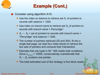 Example (Cont.) Consider using algorithm A10: Use the index on  balance  to retrieve set  S 1  of pointers to records with  balance  = 1200. Use index on  branch-name  to retrieve-set  S 2  of pointers to records with  branch-name  = Perryridge”. S 1      S 2  = set of pointers to records with  branch-name  = “Perryridge” and  balance  = 1200. The number of pointers retrieved (20 and 200), fit into a single leaf page; we read four index blocks to retrieve the two sets of pointers and compute their intersection. Estimate that one tuple in 50 * 500 meets both conditions.  Since  n account  = 10000, conservatively overestimate that  S 1      S 2  contains one pointer.  The total estimated cost of this strategy is five block reads.  