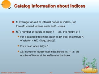 Catalog Information about Indices f i : average fan-out of internal nodes of index  i , for  tree-structured indices such as B+-trees. HT i : number of levels in index  i  — i.e., the height of  i. For a balanced tree index (such as B+-tree) on attribute  A  of relation  r, HT i  =   log fi ( V ( A,r ))  . For a hash index,  HT i   is 1. LB i : number of lowest-level index blocks in  i  — i.e, the number of blocks at the leaf level of the index. 