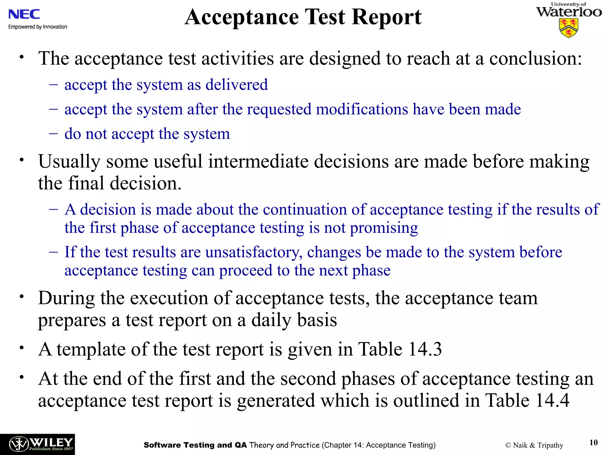 Acceptance Test Report
•

The acceptance test activities are designed to reach at a conclusion:
– accept the system as delivered
– accept the system after the requested modifications have been made
– do not accept the system

•

Usually some useful intermediate decisions are made before making
the final decision.
– A decision is made about the continuation of acceptance testing if the results of
the first phase of acceptance testing is not promising
– If the test results are unsatisfactory, changes be made to the system before
acceptance testing can proceed to the next phase

•
•
•

During the execution of acceptance tests, the acceptance team
prepares a test report on a daily basis
A template of the test report is given in Table 14.3
At the end of the first and the second phases of acceptance testing an
acceptance test report is generated which is outlined in Table 14.4
Software Testing and QA Theory and Practice (Chapter 14: Acceptance Testing)

© Naik & Tripathy

10

 