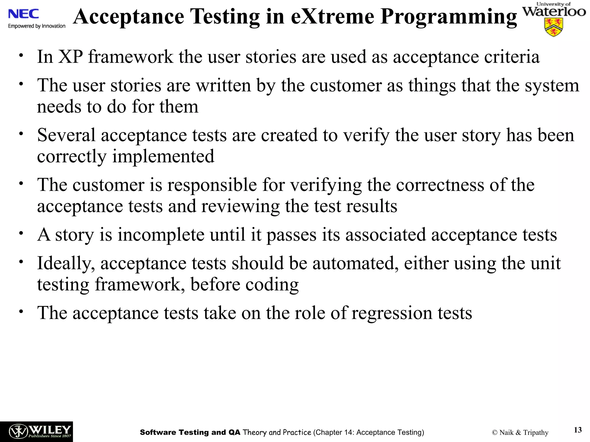 Acceptance Testing in eXtreme Programming
•
•
•
•
•
•
•

In XP framework the user stories are used as acceptance criteria
The user stories are written by the customer as things that the system
needs to do for them
Several acceptance tests are created to verify the user story has been
correctly implemented
The customer is responsible for verifying the correctness of the
acceptance tests and reviewing the test results
A story is incomplete until it passes its associated acceptance tests
Ideally, acceptance tests should be automated, either using the unit
testing framework, before coding
The acceptance tests take on the role of regression tests

Software Testing and QA Theory and Practice (Chapter 14: Acceptance Testing)

© Naik & Tripathy

13

 