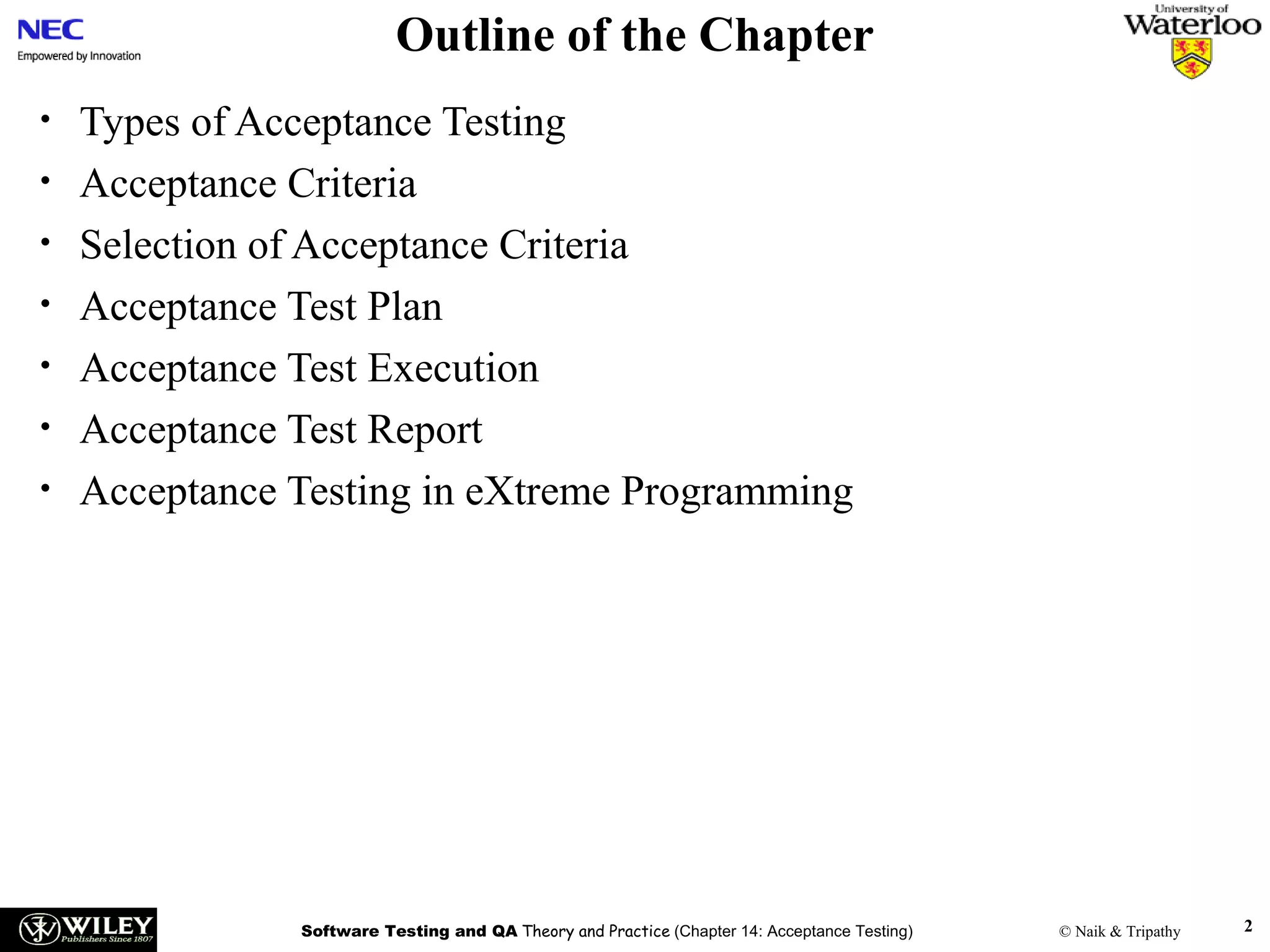 Outline of the Chapter
•
•
•
•
•
•
•

Types of Acceptance Testing
Acceptance Criteria
Selection of Acceptance Criteria
Acceptance Test Plan
Acceptance Test Execution
Acceptance Test Report
Acceptance Testing in eXtreme Programming

Software Testing and QA Theory and Practice (Chapter 14: Acceptance Testing)

© Naik & Tripathy

2

 