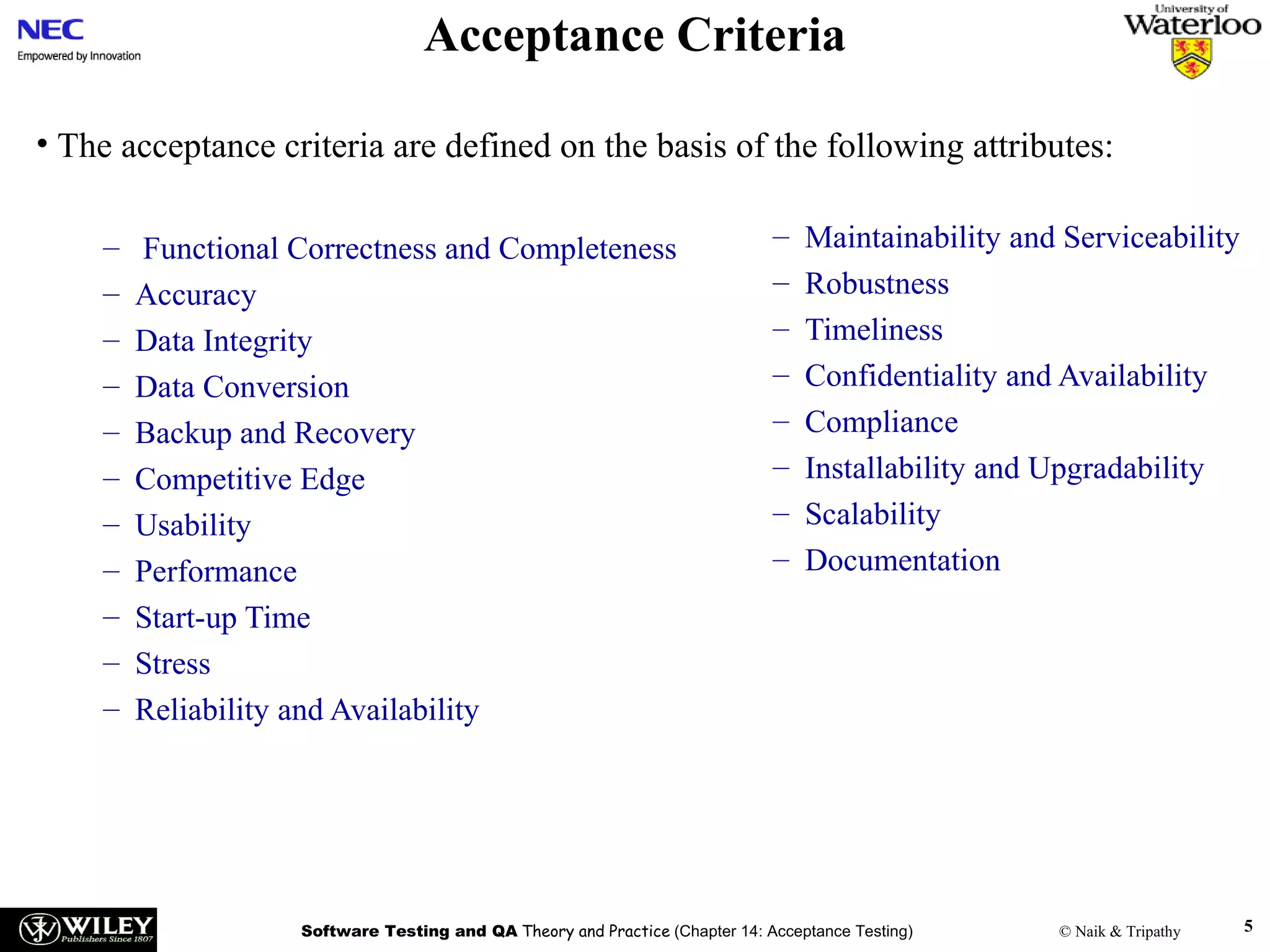 Acceptance Criteria
• The acceptance criteria are defined on the basis of the following attributes:
–
–
–
–
–
–
–
–
–
–
–

Functional Correctness and Completeness
Accuracy
Data Integrity
Data Conversion
Backup and Recovery
Competitive Edge
Usability
Performance
Start-up Time
Stress
Reliability and Availability

–
–
–
–
–
–
–
–

Maintainability and Serviceability
Robustness
Timeliness
Confidentiality and Availability
Compliance
Installability and Upgradability
Scalability
Documentation

Software Testing and QA Theory and Practice (Chapter 14: Acceptance Testing)

© Naik & Tripathy

5

 