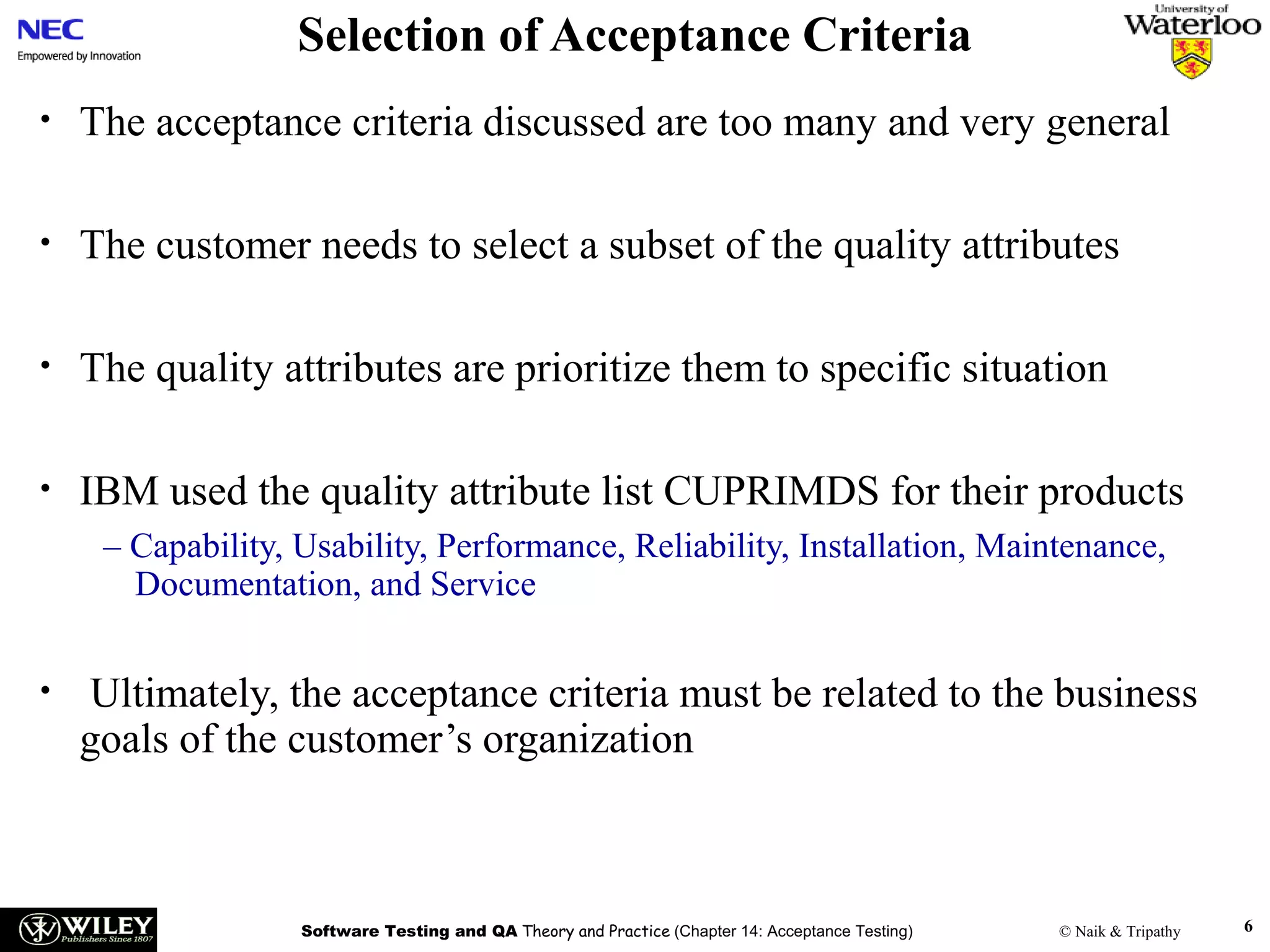 Selection of Acceptance Criteria
•

The acceptance criteria discussed are too many and very general

•

The customer needs to select a subset of the quality attributes

•

The quality attributes are prioritize them to specific situation

•

IBM used the quality attribute list CUPRIMDS for their products
– Capability, Usability, Performance, Reliability, Installation, Maintenance,
Documentation, and Service

•

Ultimately, the acceptance criteria must be related to the business
goals of the customer’s organization

Software Testing and QA Theory and Practice (Chapter 14: Acceptance Testing)

© Naik & Tripathy

6

 