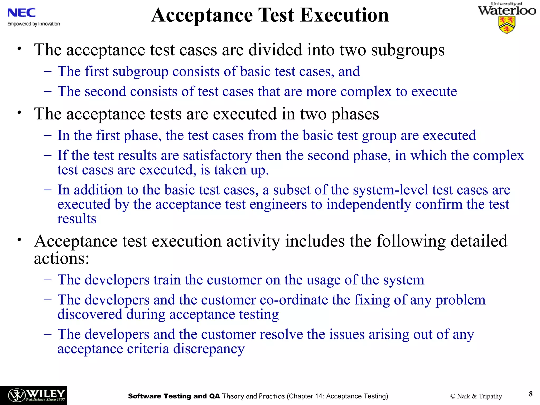 Acceptance Test Execution
•

The acceptance test cases are divided into two subgroups
– The first subgroup consists of basic test cases, and
– The second consists of test cases that are more complex to execute

•

The acceptance tests are executed in two phases
– In the first phase, the test cases from the basic test group are executed
– If the test results are satisfactory then the second phase, in which the complex
test cases are executed, is taken up.
– In addition to the basic test cases, a subset of the system-level test cases are
executed by the acceptance test engineers to independently confirm the test
results

•

Acceptance test execution activity includes the following detailed
actions:
– The developers train the customer on the usage of the system
– The developers and the customer co-ordinate the fixing of any problem
discovered during acceptance testing
– The developers and the customer resolve the issues arising out of any
acceptance criteria discrepancy
Software Testing and QA Theory and Practice (Chapter 14: Acceptance Testing)

© Naik & Tripathy

8

 