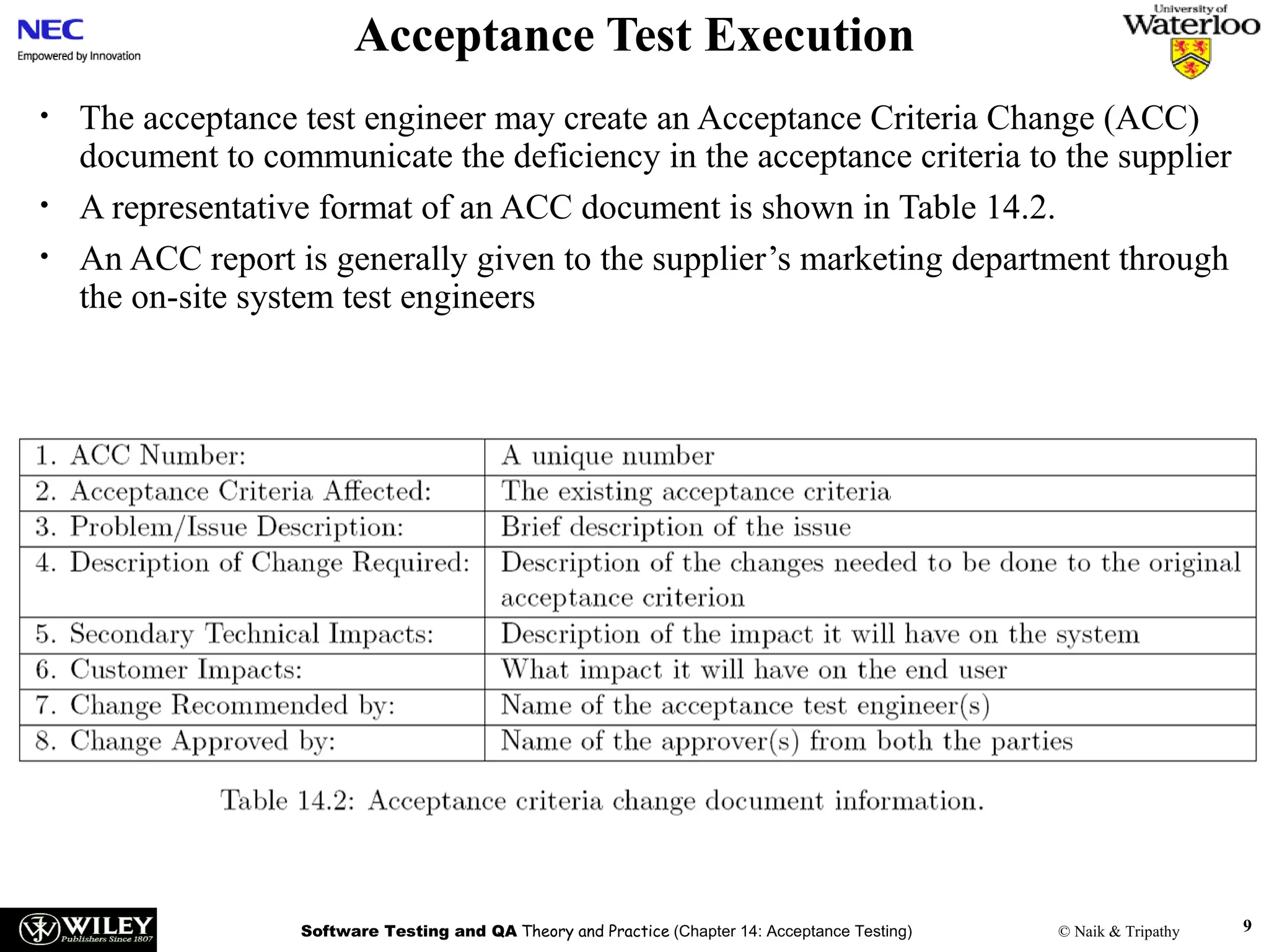 Acceptance Test Execution
•
•
•

The acceptance test engineer may create an Acceptance Criteria Change (ACC)
document to communicate the deficiency in the acceptance criteria to the supplier
A representative format of an ACC document is shown in Table 14.2.
An ACC report is generally given to the supplier’s marketing department through
the on-site system test engineers

Software Testing and QA Theory and Practice (Chapter 14: Acceptance Testing)

© Naik & Tripathy

9

 