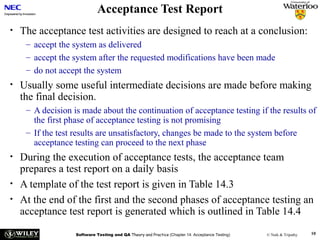 Acceptance Test Report
•

The acceptance test activities are designed to reach at a conclusion:
– accept the system as delivered
– accept the system after the requested modifications have been made
– do not accept the system

•

Usually some useful intermediate decisions are made before making
the final decision.
– A decision is made about the continuation of acceptance testing if the results of
the first phase of acceptance testing is not promising
– If the test results are unsatisfactory, changes be made to the system before
acceptance testing can proceed to the next phase

•
•
•

During the execution of acceptance tests, the acceptance team
prepares a test report on a daily basis
A template of the test report is given in Table 14.3
At the end of the first and the second phases of acceptance testing an
acceptance test report is generated which is outlined in Table 14.4
Software Testing and QA Theory and Practice (Chapter 14: Acceptance Testing)

© Naik & Tripathy

10

 