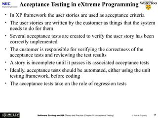Acceptance Testing in eXtreme Programming
•
•
•
•
•
•
•

In XP framework the user stories are used as acceptance criteria
The user stories are written by the customer as things that the system
needs to do for them
Several acceptance tests are created to verify the user story has been
correctly implemented
The customer is responsible for verifying the correctness of the
acceptance tests and reviewing the test results
A story is incomplete until it passes its associated acceptance tests
Ideally, acceptance tests should be automated, either using the unit
testing framework, before coding
The acceptance tests take on the role of regression tests

Software Testing and QA Theory and Practice (Chapter 14: Acceptance Testing)

© Naik & Tripathy

13

 