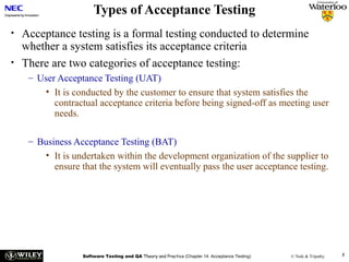 Types of Acceptance Testing
•
•

Acceptance testing is a formal testing conducted to determine
whether a system satisfies its acceptance criteria
There are two categories of acceptance testing:
– User Acceptance Testing (UAT)
• It is conducted by the customer to ensure that system satisfies the
contractual acceptance criteria before being signed-off as meeting user
needs.
– Business Acceptance Testing (BAT)
• It is undertaken within the development organization of the supplier to
ensure that the system will eventually pass the user acceptance testing.

Software Testing and QA Theory and Practice (Chapter 14: Acceptance Testing)

© Naik & Tripathy

3

 