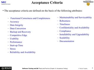 Acceptance Criteria
• The acceptance criteria are defined on the basis of the following attributes:
–
–
–
–
–
–
–
–
–
–
–

Functional Correctness and Completeness
Accuracy
Data Integrity
Data Conversion
Backup and Recovery
Competitive Edge
Usability
Performance
Start-up Time
Stress
Reliability and Availability

–
–
–
–
–
–
–
–

Maintainability and Serviceability
Robustness
Timeliness
Confidentiality and Availability
Compliance
Installability and Upgradability
Scalability
Documentation

Software Testing and QA Theory and Practice (Chapter 14: Acceptance Testing)

© Naik & Tripathy

5

 