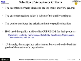 Selection of Acceptance Criteria
•

The acceptance criteria discussed are too many and very general

•

The customer needs to select a subset of the quality attributes

•

The quality attributes are prioritize them to specific situation

•

IBM used the quality attribute list CUPRIMDS for their products
– Capability, Usability, Performance, Reliability, Installation, Maintenance,
Documentation, and Service

•

Ultimately, the acceptance criteria must be related to the business
goals of the customer’s organization

Software Testing and QA Theory and Practice (Chapter 14: Acceptance Testing)

© Naik & Tripathy

6

 