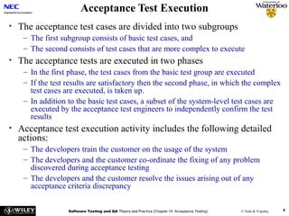 Acceptance Test Execution
•

The acceptance test cases are divided into two subgroups
– The first subgroup consists of basic test cases, and
– The second consists of test cases that are more complex to execute

•

The acceptance tests are executed in two phases
– In the first phase, the test cases from the basic test group are executed
– If the test results are satisfactory then the second phase, in which the complex
test cases are executed, is taken up.
– In addition to the basic test cases, a subset of the system-level test cases are
executed by the acceptance test engineers to independently confirm the test
results

•

Acceptance test execution activity includes the following detailed
actions:
– The developers train the customer on the usage of the system
– The developers and the customer co-ordinate the fixing of any problem
discovered during acceptance testing
– The developers and the customer resolve the issues arising out of any
acceptance criteria discrepancy
Software Testing and QA Theory and Practice (Chapter 14: Acceptance Testing)

© Naik & Tripathy

8

 