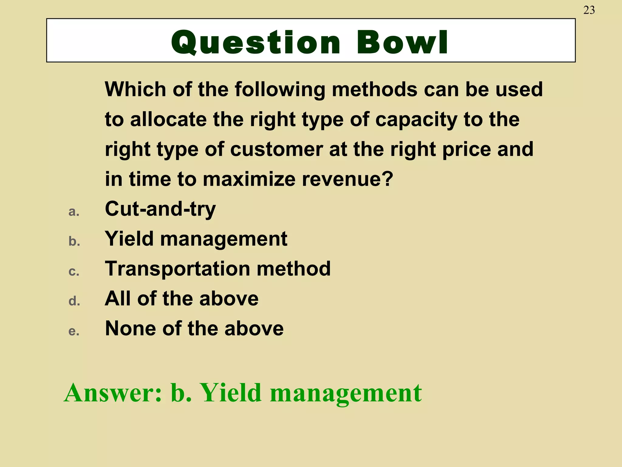 23

Question Bowl

a.
b.
c.
d.
e.

Which of the following methods can be used
to allocate the right type of capacity to the
right type of customer at the right price and
in time to maximize revenue?
Cut-and-try
Yield management
Transportation method
All of the above
None of the above

Answer: b. Yield management

 