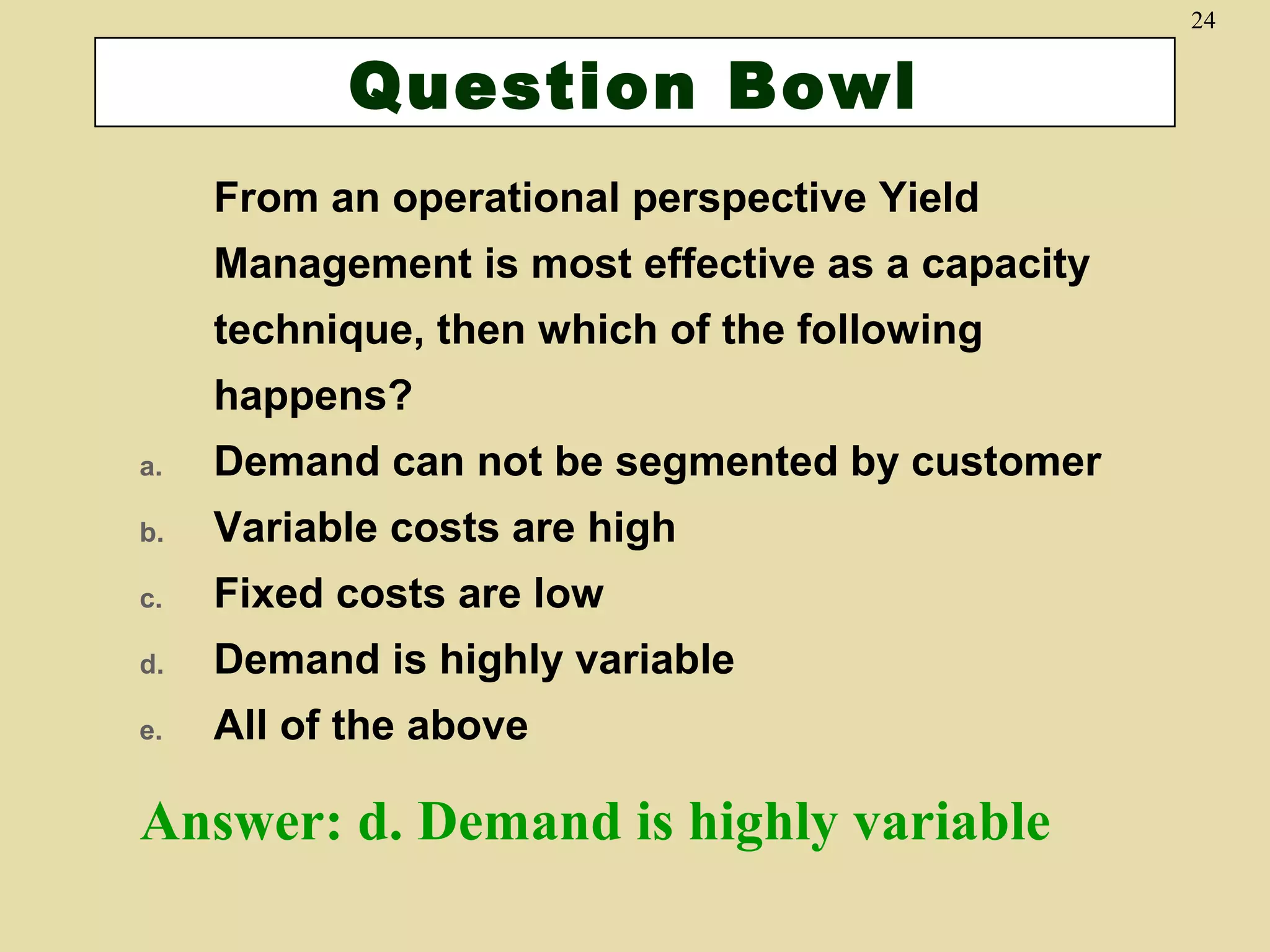 24

Question Bowl
From an operational perspective Yield
Management is most effective as a capacity
technique, then which of the following
happens?
a.

Demand can not be segmented by customer

b.

Variable costs are high

c.

Fixed costs are low

d.

Demand is highly variable

e.

All of the above

Answer: d. Demand is highly variable

 