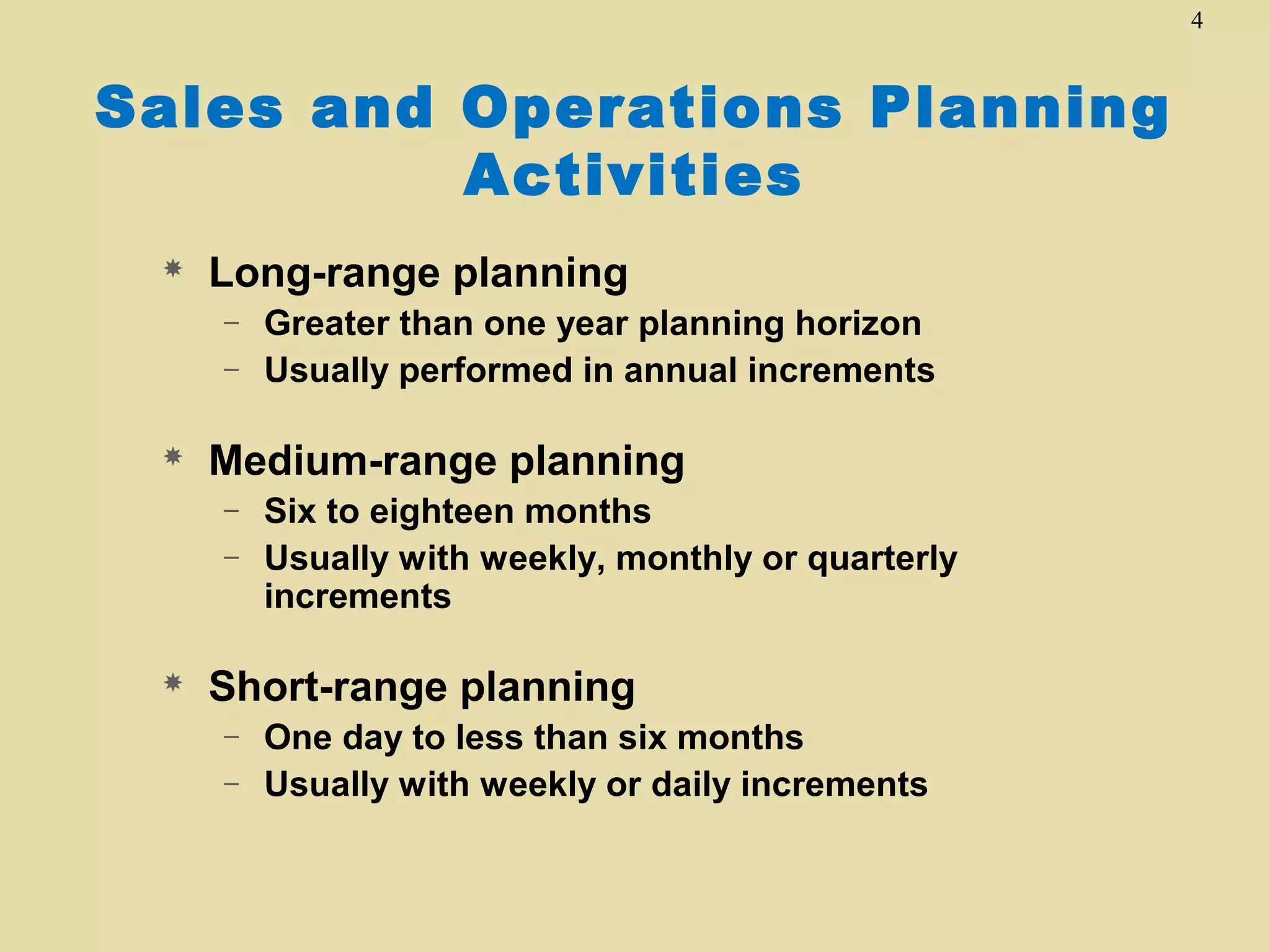 4

Sales and Operations Planning
Activities


Long-range planning
–
–



Medium-range planning
–
–



Greater than one year planning horizon
Usually performed in annual increments

Six to eighteen months
Usually with weekly, monthly or quarterly
increments

Short-range planning
–
–

One day to less than six months
Usually with weekly or daily increments

 