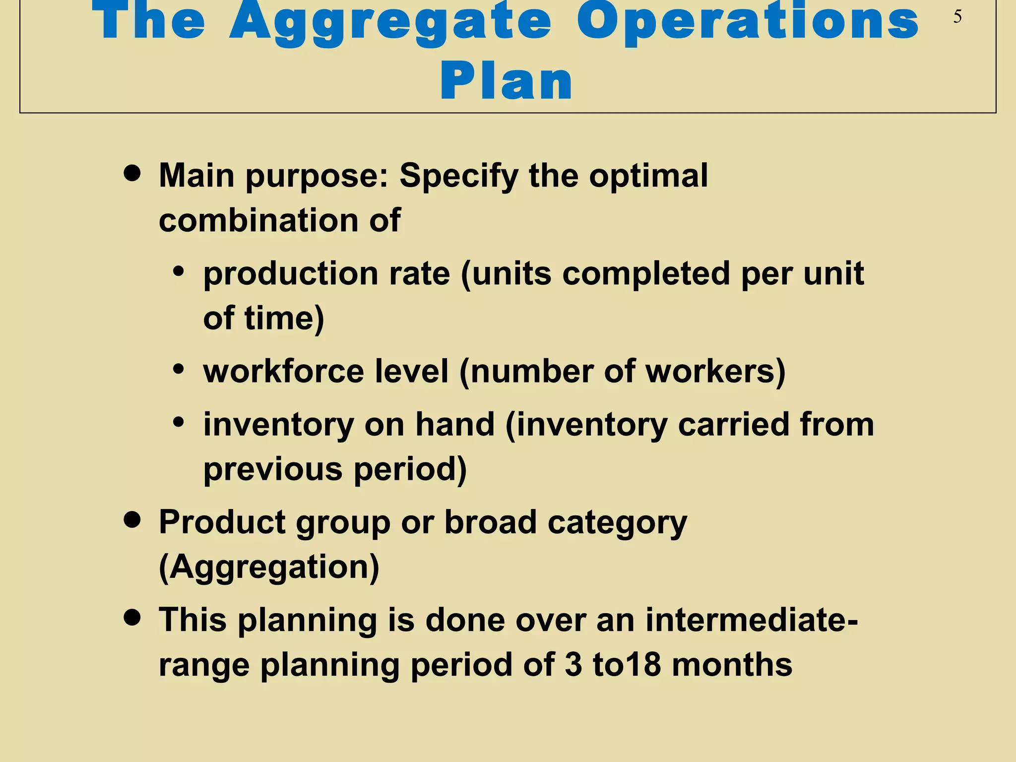 The Aggregate Operations
Plan

• Main purpose: Specify the optimal
combination of

•

production rate (units completed per unit
of time)

•
•

workforce level (number of workers)
inventory on hand (inventory carried from
previous period)

• Product group or broad category
(Aggregation)
• This planning is done over an intermediaterange planning period of 3 to18 months

5

 
