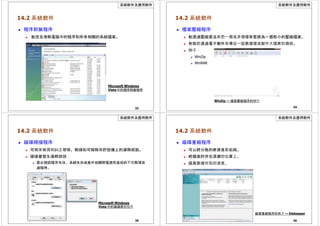 系統軟件及應用軟件
14.2 系統軟件
 程序卸裝程序
 能完全清除電腦中的程序和所有相關的系統檔案。
Microsoft Windows
Vista 中的程序卸裝程序
33
系統軟件及應用軟件
14.2 系統軟件
 檔案壓縮程序
 能透過壓縮算法來把一個或多個檔案壓縮為一個較小的壓縮檔案。
 有助於透過電子郵件來傳送一組數據檔或製作大檔案的備份。
 例子：
 WinZip
 WinRAR
WinZip — 檔案壓縮程序的例子
34
系統軟件及應用軟件
14.2 系統軟件
 磁碟掃描程序
 可用來檢測和糾正硬碟、軟碟和可移除存貯設備上的邏輯錯誤。
 硬碟會發生邏輯錯誤：
 當出現因程序失效、系統失效或意外地關閉電源而造成的不完整讀寫
過程時。
Microsoft Windows
Vista 中的磁碟檢查程序
35
系統軟件及應用軟件
14.2 系統軟件
 磁碟重組程序
 可以將分散的數據重新組織。
 將檔案貯存在連續的位置上。
 提高數據存取的速度。
磁碟重組程序的例子 — Diskeeper
36
 