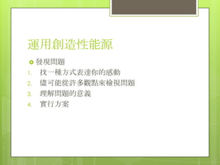 運用創造性能源
 發現問題
1.
2.
3.
4.

找一種方式表達你的感動
儘可能從許多觀點來檢視問題
理解問題的意義
實行方案

 