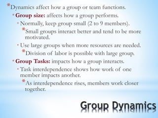 *Dynamics affect how a group or team functions.
* Group size: affects how a group performs.
* Normally, keep group small (2 to 9 members).
*Small groups interact better and tend to be more
motivated.
* Use large groups when more resources are needed.
*Division of labor is possible with large group.
* Group Tasks: impacts how a group interacts.
* Task interdependence shows how work of one
member impacts another.
*As interdependence rises, members work closer
together.
 