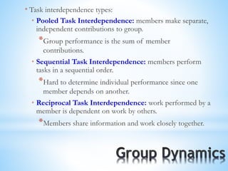 * Task interdependence types:
* Pooled Task Interdependence: members make separate,
independent contributions to group.
*Group performance is the sum of member
contributions.
* Sequential Task Interdependence: members perform
tasks in a sequential order.
*Hard to determine individual performance since one
member depends on another.
* Reciprocal Task Interdependence: work performed by a
member is dependent on work by others.
*Members share information and work closely together.
 