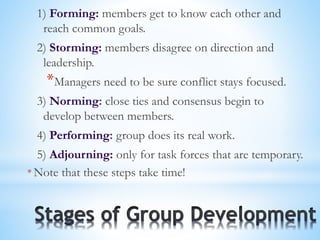 1) Forming: members get to know each other and
reach common goals.
2) Storming: members disagree on direction and
leadership.
*Managers need to be sure conflict stays focused.
3) Norming: close ties and consensus begin to
develop between members.
4) Performing: group does its real work.
5) Adjourning: only for task forces that are temporary.
* Note that these steps take time!
 
