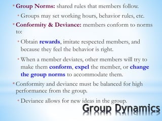 * Group Norms: shared rules that members follow.
* Groups may set working hours, behavior rules, etc.
* Conformity & Deviance: members conform to norms
to:
* Obtain rewards, imitate respected members, and
because they feel the behavior is right.
* When a member deviates, other members will try to
make them conform, expel the member, or change
the group norms to accommodate them.
* Conformity and deviance must be balanced for high
performance from the group.
* Deviance allows for new ideas in the group.
 