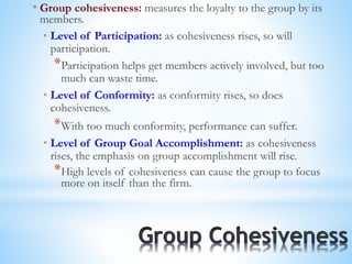 * Group cohesiveness: measures the loyalty to the group by its
members.
* Level of Participation: as cohesiveness rises, so will
participation.
*Participation helps get members actively involved, but too
much can waste time.
* Level of Conformity: as conformity rises, so does
cohesiveness.
*With too much conformity, performance can suffer.
* Level of Group Goal Accomplishment: as cohesiveness
rises, the emphasis on group accomplishment will rise.
*High levels of cohesiveness can cause the group to focus
more on itself than the firm.
 