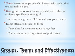 *Group: two or more people who interact with each other
to accomplish a goal.
*Team: group who work intensively with each other to
achieve a specific common goal.
* All teams are groups, BUT, not all groups are teams.
*Teams often are difficult to form.
* Takes time for members to work together.
* Teams can improve organizational performance.
 
