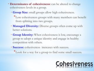 * Determinates of cohesiveness: can be altered to change
cohesiveness levels in a group.
* Group Size: small groups allow high cohesiveness.
*Low cohesiveness groups with many members can benefit
from splitting into two groups.
* Managed Diversity: Diverse groups often come up with
better solutions.
* Group Identity: When cohesiveness is low, encourage a
group to adopt a unique identity and engage in healthy
competition with others.
* Success: cohesiveness increases with success.
*Look for a way for a group to find some small success.
 