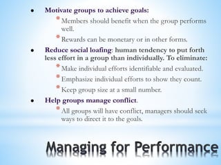  Motivate groups to achieve goals:
*Members should benefit when the group performs
well.
*Rewards can be monetary or in other forms.
 Reduce social loafing: human tendency to put forth
less effort in a group than individually. To eliminate:
*Make individual efforts identifiable and evaluated.
*Emphasize individual efforts to show they count.
*Keep group size at a small number.
 Help groups manage conflict.
*All groups will have conflict, managers should seek
ways to direct it to the goals.
 