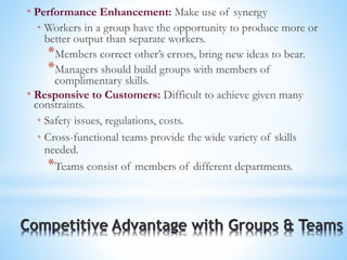* Performance Enhancement: Make use of synergy
* Workers in a group have the opportunity to produce more or
better output than separate workers.
*Members correct other’s errors, bring new ideas to bear.
*Managers should build groups with members of
complimentary skills.
* Responsive to Customers: Difficult to achieve given many
constraints.
* Safety issues, regulations, costs.
* Cross-functional teams provide the wide variety of skills
needed.
*Teams consist of members of different departments.
 