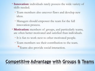 * Innovation: individuals rarely possess the wide variety of
skills needed.
* Team members also uncover flaws and develop new
ideas.
* Managers should empower the team for the full
innovation process.
* Motivation: members of groups, and particularly teams,
are often better motivated and satisfied than individuals.
* It is fun to work next to other motivated people.
* Team members see their contribution to the team.
*Teams also provide social interaction.
 