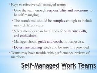 * Keys to effective self managed teams:
* Give the team enough responsibility and autonomy to
be self-managing.
* The team’s task should be complex enough to include
many different steps.
* Select members carefully. Look for diversity, skills,
and enthusiasm.
* Manager should guide and coach, not supervise.
* Determine training needs and be sure it is provided.
* Teams may have trouble with performance reviews of
members.
 