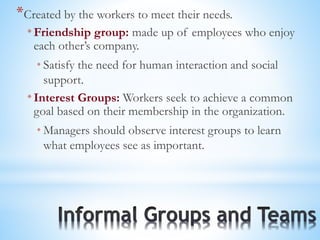 *Created by the workers to meet their needs.
* Friendship group: made up of employees who enjoy
each other’s company.
* Satisfy the need for human interaction and social
support.
* Interest Groups: Workers seek to achieve a common
goal based on their membership in the organization.
* Managers should observe interest groups to learn
what employees see as important.
 