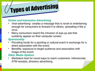 Online and Interactive Advertising Viral advertising   creates a message that is novel or entertaining enough for consumers to forward it to others, spreading it like a virus.  Many consumers resent the intrusion of  pop-up ads  that suddenly appear on their computer screen.  Sponsorship Providing funds for a sporting or cultural event in exchange for a direct association with the event. Benefits: exposure to target audience and association with image of the event. Other Media Options Marketers look for novel ways to reach customers: infomercials, ATM receipts, directory advertising. Types of Advertising 