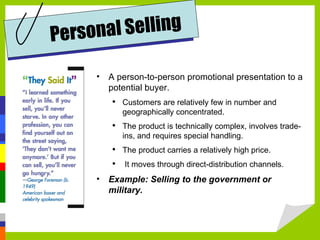 A person-to-person promotional presentation to a potential buyer. Customers are relatively few in number and geographically concentrated.  The product is technically complex, involves trade-ins, and requires special handling.  The product carries a relatively high price.  It moves through direct-distribution channels. Example: Selling to the government or military. Personal Selling 