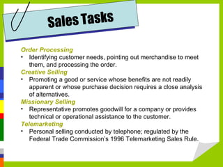 Order Processing Identifying customer needs, pointing out merchandise to meet them, and processing the order. Creative Selling Promoting a good or service whose benefits are not readily apparent or whose purchase decision requires a close analysis of alternatives. Missionary Selling Representative promotes goodwill for a company or provides technical or operational assistance to the customer.  Telemarketing Personal selling conducted by telephone; regulated by the Federal Trade Commission’s 1996 Telemarketing Sales Rule. Sales Tasks 