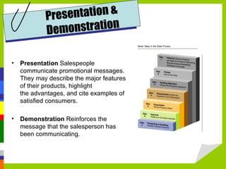 Presentation  Salespeople communicate promotional messages. They may describe the major features of their products, highlight  the advantages, and cite examples of satisfied consumers.  Demonstration  Reinforces the message that the salesperson has been communicating. Presentation & Demonstration 