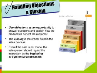Use objections as an opportunity  to answer questions and explain how the product will benefit the customer. The  closing  is the critical point in the sales process. Even if the sale is not made, the salesperson should regard the interaction as the  beginning  of a potential relationship. Handling Objections  & Closing 