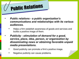 Public relations - a public organization’s communications and relationships with its various audiences. Helps a firm establish awareness of goods and services and builds a positive image of them. Publicity - stimulation of demand for a good, service, place, idea, person, or organization by disseminating news or obtaining favorable unpaid media presentations. Good publicity can promote a firm’s positive image. Negative publicity can cause problems. Public Relations 