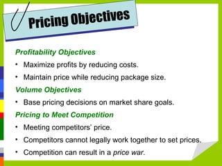 Profitability Objectives Maximize profits by reducing costs. Maintain price while reducing package size.  Volume Objectives Base pricing decisions on market share goals.  Pricing to Meet Competition Meeting competitors’ price.  Competitors cannot legally work together to set prices. Competition can result in a  price war .  Pricing Objectives 