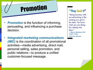Promotion   is the function of informing, persuading, and influencing a purchase decision. Integrated marketing communications (IMC)  is the coordination of all promotional activities—media advertising, direct mail, personal selling, sales promotion, and public relations—to produce a unified customer-focused message. Promotion 