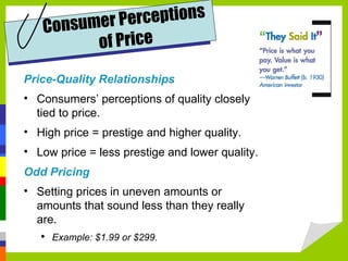 Price-Quality Relationships Consumers’ perceptions of quality closely tied to price. High price = prestige and higher quality. Low price = less prestige and lower quality. Odd Pricing Setting prices in uneven amounts or amounts that sound less than they really are. Example: $1.99 or $299. Consumer Perceptions of Price 