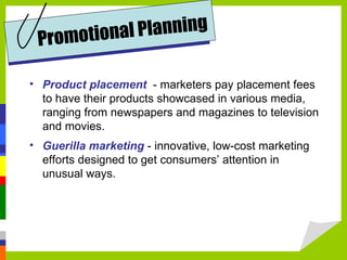 Product placement   - marketers pay placement fees to have their products showcased in various media, ranging from newspapers and magazines to television and movies. Guerilla marketing  - innovative, low-cost marketing efforts designed to get consumers’ attention in unusual ways. Promotional Planning 