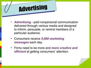 Advertising -   paid nonpersonal communication delivered through various media and designed to inform, persuade, or remind members of a particular audience. Consumers receive  5,000 marketing messages  each day.  Firms need to be more and  more creative and efficient  at getting consumers’ attention. Advertising 