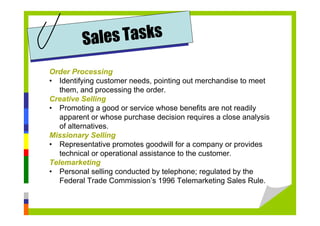 Order Processing
• Identifying customer needs, pointing out merchandise to meet
them, and processing the order.
Creative Selling
• Promoting a good or service whose benefits are not readily
apparent or whose purchase decision requires a close analysis
of alternatives.
Missionary Selling
• Representative promotes goodwill for a company or provides
technical or operational assistance to the customer.
Telemarketing
• Personal selling conducted by telephone; regulated by the
Federal Trade Commission’s 1996 Telemarketing Sales Rule.
Sales Tasks
 