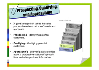 • A good salesperson varies the sales
process based on customers’ needs and
responses.
• Prospecting - identifying potential
customers.
• Qualifying - identifying potential
customers.
• Approaching - analyzing available data
about a prospective customer’s product
lines and other pertinent information.
Prospecting, Qualifying,
and Approaching
 