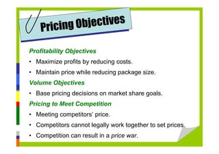 Profitability Objectives
• Maximize profits by reducing costs.
• Maintain price while reducing package size.
Volume Objectives
• Base pricing decisions on market share goals.
Pricing to Meet Competition
• Meeting competitors’ price.
• Competitors cannot legally work together to set prices.
• Competition can result in a price war.
Pricing Objectives
 