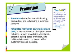 • Promotion is the function of informing,
persuading, and influencing a purchase
decision.
• Integrated marketing communications
(IMC) is the coordination of all promotional
activities—media advertising, direct mail,
personal selling, sales promotion, and
public relations—to produce a unified
customer-focused message.
Promotion
 