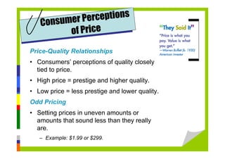 Price-Quality Relationships
• Consumers’ perceptions of quality closely
tied to price.
• High price = prestige and higher quality.
• Low price = less prestige and lower quality.
Odd Pricing
• Setting prices in uneven amounts or
amounts that sound less than they really
are.
– Example: $1.99 or $299.
Consumer Perceptions
of Price
 