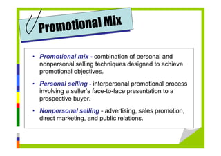 • Promotional mix - combination of personal and
nonpersonal selling techniques designed to achieve
promotional objectives.
• Personal selling - interpersonal promotional process
involving a seller’s face-to-face presentation to a
prospective buyer.
• Nonpersonal selling - advertising, sales promotion,
direct marketing, and public relations.
Promotional Mix
 